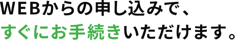 WEBからの申し込みで、すぐにお手続きいただけます。