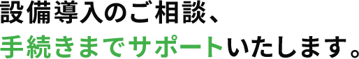 設備導入のご相談、手続きまでサポートいたします。